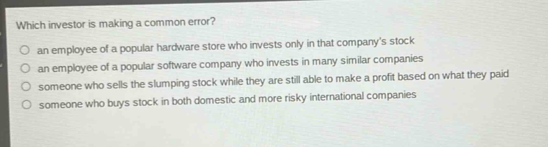 which investor is making a common error?\n an employee of a popular hardware store who invests only in that company’s stock\n an employee of a popular software company who invests in many similar companies\n someone who sells the slumping stock while they are still able to make a profit based on what they paid\n someone who buys stock in both domestic and more risky international companies