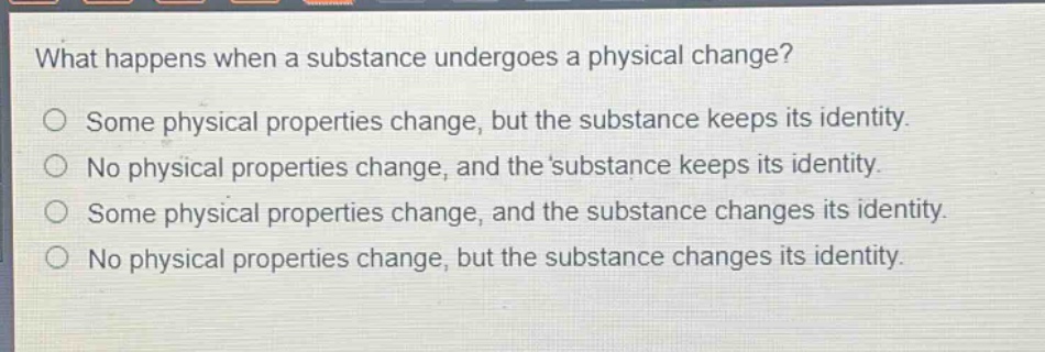 what happens when a substance undergoes a physical change?\no some physical properties change, but the substance keeps its identity.\no no physical properties change, and the substance keeps its identity.\no some physical properties change, and the substance changes its identity.\no no physical properties change, but the substance changes its identity.