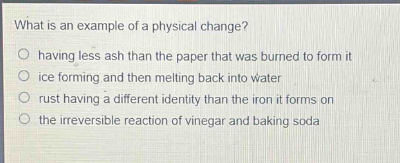 what is an example of a physical change?\n○ having less ash than the paper that was burned to form it\n○ ice forming and then melting back into water\n○ rust having a different identity than the iron it forms on\n○ the irreversible reaction of vinegar and baking soda