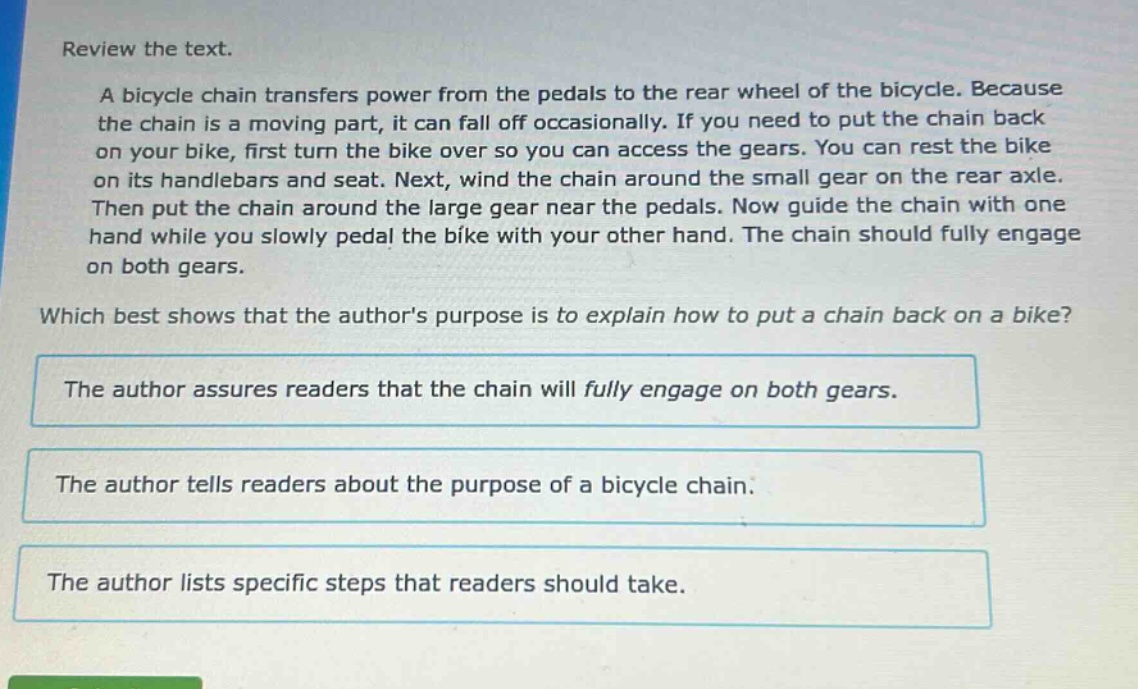 review the text.\na bicycle chain transfers power from the pedals to the rear wheel of the bicycle. because the chain is a moving part, it can fall off occasionally. if you need to put the chain back on your bike, first turn the bike over so you can access the gears. you can rest the bike on its handlebars and seat. next, wind the chain around the small gear on the rear axle. then put the chain around the large gear near the pedals. now guide the chain with one hand while you slowly pedal the bike with your other hand. the chain should fully engage on both gears.\nwhich best shows that the authors purpose is to explain how to put a chain back on a bike?\nthe author assures readers that the chain will fully engage on both gears.\nthe author tells readers about the purpose of a bicycle chain.\nthe author lists specific steps that readers should take.