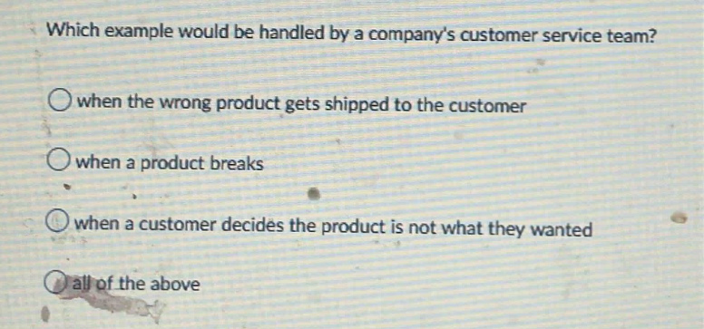 which example would be handled by a companys customer service team?\nwhen the wrong product gets shipped to the customer\nwhen a product breaks\nwhen a customer decides the product is not what they wanted\nall of the above