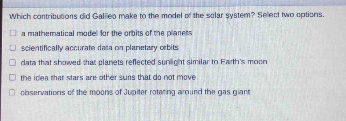 which contributions did galileo make to the model of the solar system? select two options.\n□ a mathematical model for the orbits of the planets\n□ scientifically accurate data on planetary orbits\n□ data that showed that planets reflected sunlight similar to earth’s moon\n□ the idea that stars are other suns that do not move\n□ observations of the moons of jupiter rotating around the gas giant
