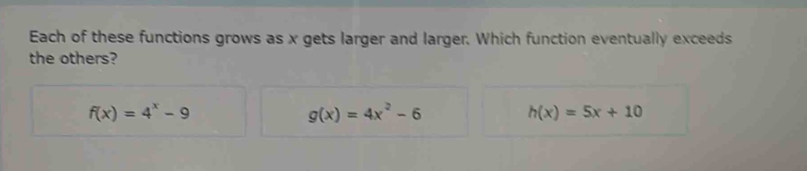 each of these functions grows as x gets larger and larger. which function eventually exceeds the others?\n$f(x)=4^{x}-9$\n$g(x)=4x^{2}-6$\n$h(x)=5x + 10$