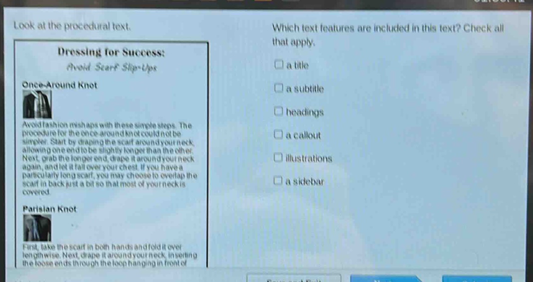 look at the procedural text. which text features are included in this text? check all that apply. dressing for success: avoid scarf slip - ups once - around knot avoid fashion mishaps with these simple steps. the procedure for the once - around knot could not be simpler. start by draping the scarf around your neck, allowing one end to be slightly longer than the other. next, grab the longer end, drape it around your neck again, and let it fall over your chest. if you have a particularly long scarf, you may choose to overlap the scarf in back just a bit so that most of your neck is covered. parisian knot first, take the scarf in both hands and fold it over lengthwise. next, drape it around your neck, inserting the loose ends through the loop hanging in front of a title a subtitle headings a callout illustrations a sidebar
