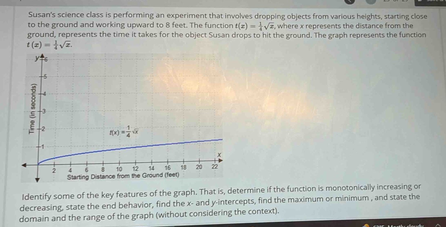 susans science class is performing an experiment that involves dropping objects from various heights, starting close to the ground and working upward to 8 feet. the function $t(x)=\frac{1}{4}sqrt{x}$, where $x$ represents the distance from the ground, represents the time it takes for the object susan drops to hit the ground. the graph represents the function $t(x)=\frac{1}{4}sqrt{x}$. identify some of the key features of the graph. that is, determine if the function is monotonically increasing or decreasing, state the end - behavior, find the $x$- and $y$-intercepts, find the maximum or minimum, and state the domain and the range of the graph (without considering the context).