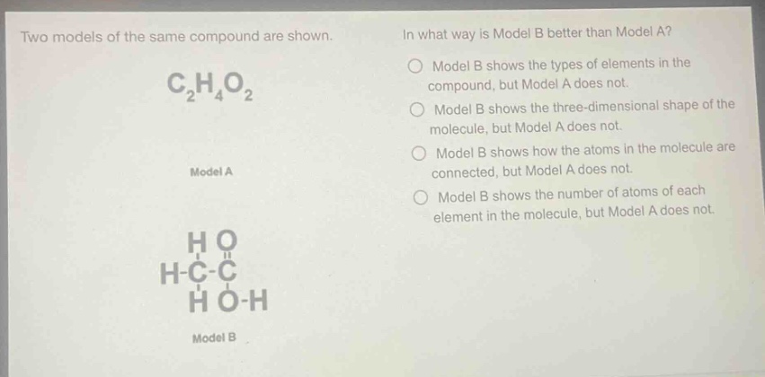 two models of the same compound are shown. in what way is model b better than model a? model b shows the types of elements in the compound, but model a does not. model b shows the three - dimensional shape of the molecule, but model a does not. model b shows how the atoms in the molecule are connected, but model a does not. model b shows the number of atoms of each element in the molecule, but model a does not. c₂h₄o₂ model a h o h - c - c h o - h model b