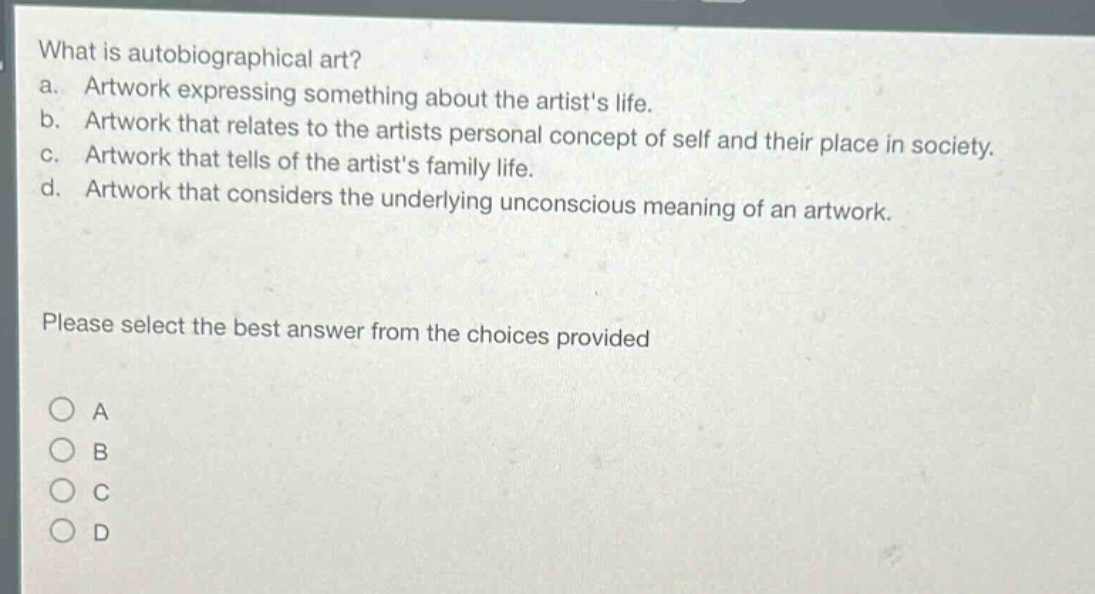 what is autobiographical art?\na. artwork expressing something about the artists life.\nb. artwork that relates to the artists personal concept of self and their place in society.\nc. artwork that tells of the artists family life.\nd. artwork that considers the underlying unconscious meaning of an artwork.\nplease select the best answer from the choices provided\na\nb\nc\nd
