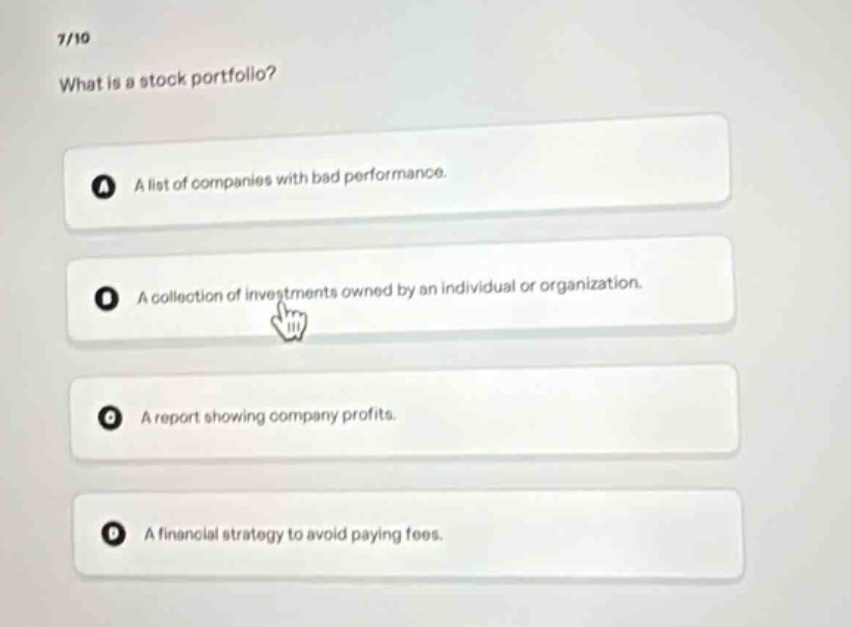 7/10\nwhat is a stock portfolio?\na a list of companies with bad performance.\nb a collection of investments owned by an individual or organization.\nc a report showing company profits.\nd a financial strategy to avoid paying fees.