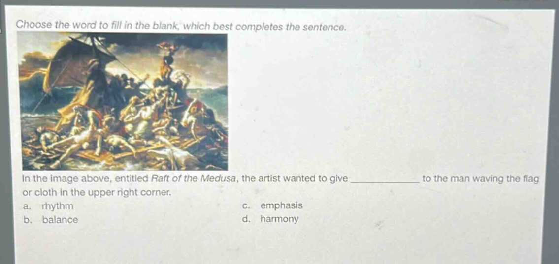 choose the word to fill in the blank, which best completes the sentence.\nin the image above, entitled raft of the medusa, the artist wanted to give ____________ to the man waving the flag or cloth in the upper right corner.\na. rhythm\nc. emphasis\nb. balance\nd. harmony