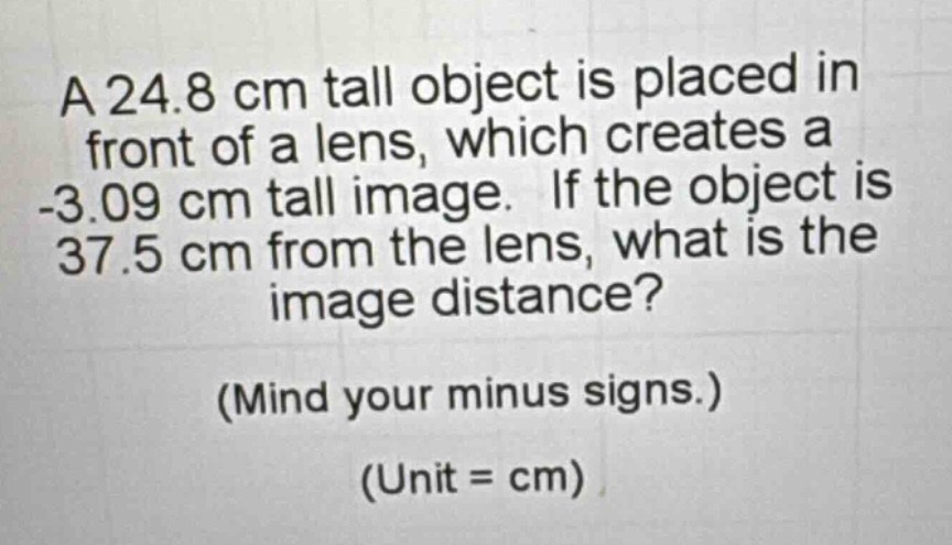a 24.8 cm tall object is placed in front of a lens, which creates a -3.09 cm tall image. if the object is 37.5 cm from the lens, what is the image distance? (mind your minus signs.) (unit = cm)