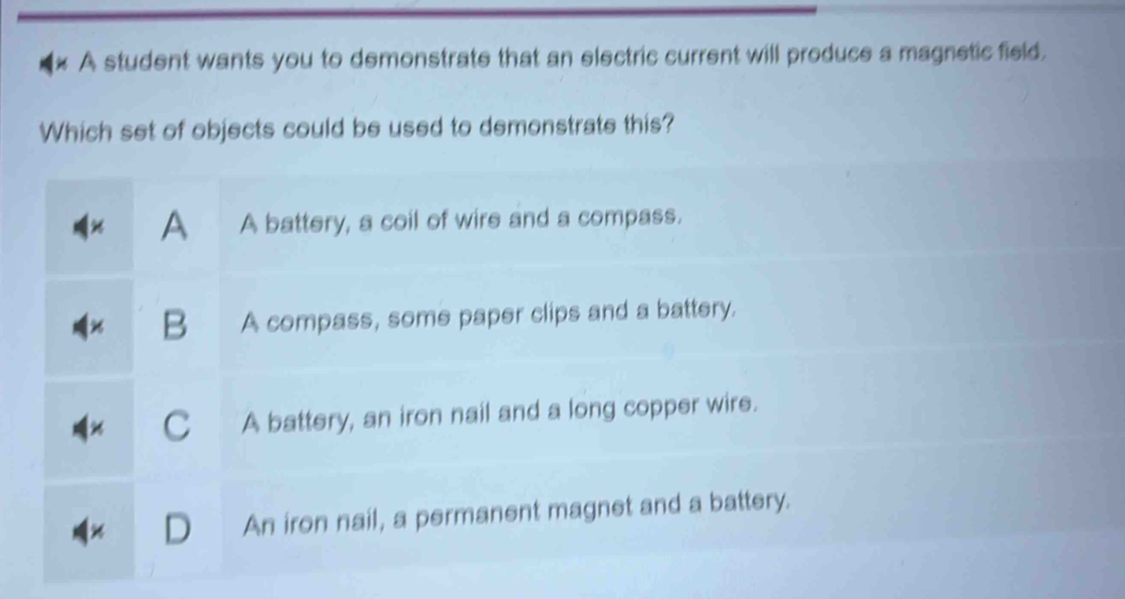 a student wants you to demonstrate that an electric current will produce a magnetic field. which set of objects could be used to demonstrate this? a a battery, a coil of wire and a compass. b a compass, some paper clips and a battery. c a battery, an iron nail and a long copper wire. d an iron nail, a permanent magnet and a battery.