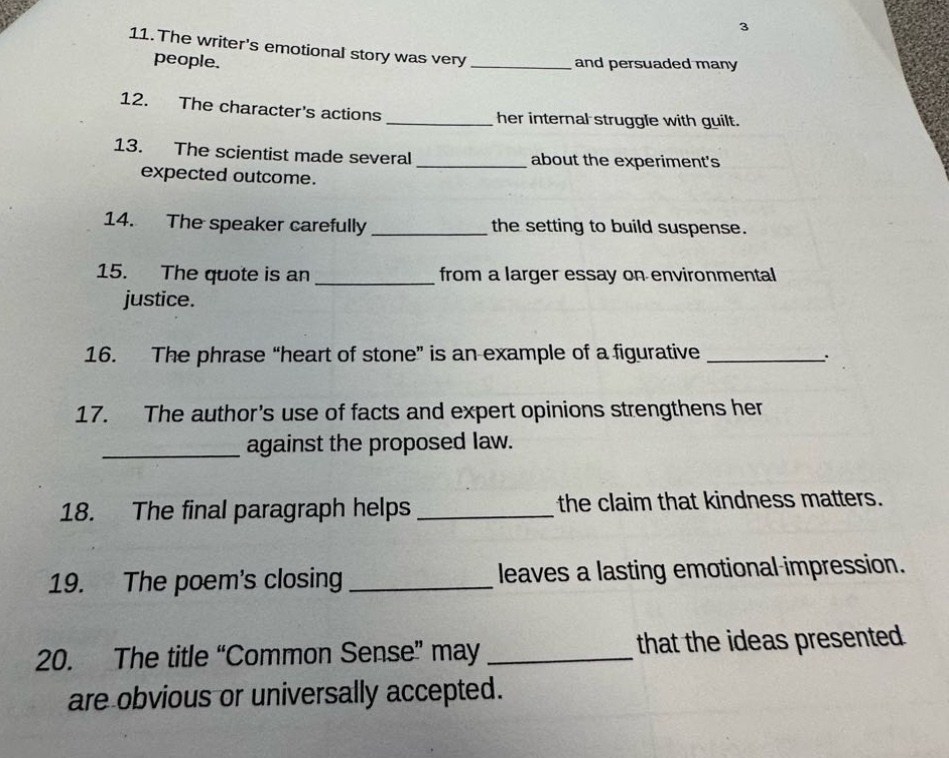 11. the writers emotional story was very ______ and persuaded many people.\n12. the characters actions ______ her internal struggle with guilt.\n13. the scientist made several ______ about the experiments expected outcome.\n14. the speaker carefully ______ the setting to build suspense.\n15. the quote is an ______ from a larger essay on environmental justice.\n16. the phrase \heart of stone\ is an example of a figurative ______.\n17. the authors use of facts and expert opinions strengthens her ______ against the proposed law.\n18. the final paragraph helps ______ the claim that kindness matters.\n19. the poems closing ______ leaves a lasting emotional impression.\n20. the title \common sense\ may ______ that the ideas presented are obvious or universally accepted.
