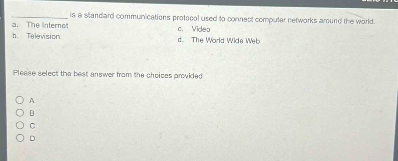____ is a standard communications protocol used to connect computer networks around the world.\na. the internet\nc. video\nb. television\nd. the world wide web\nplease select the best answer from the choices provided\n○ a\n○ b\n○ c\n○ d