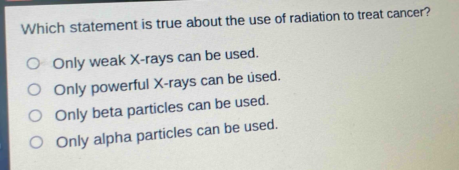 which statement is true about the use of radiation to treat cancer?\nonly weak x - rays can be used.\nonly powerful x - rays can be used.\nonly beta particles can be used.\nonly alpha particles can be used.