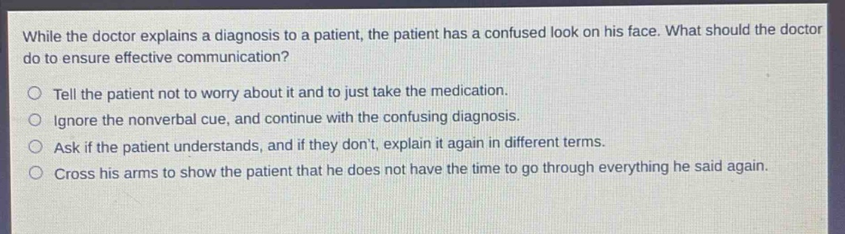 while the doctor explains a diagnosis to a patient, the patient has a confused look on his face. what should the doctor do to ensure effective communication?\ntell the patient not to worry about it and to just take the medication.\nignore the nonverbal cue, and continue with the confusing diagnosis.\nask if the patient understands, and if they don’t, explain it again in different terms.\ncross his arms to show the patient that he does not have the time to go through everything he said again.
