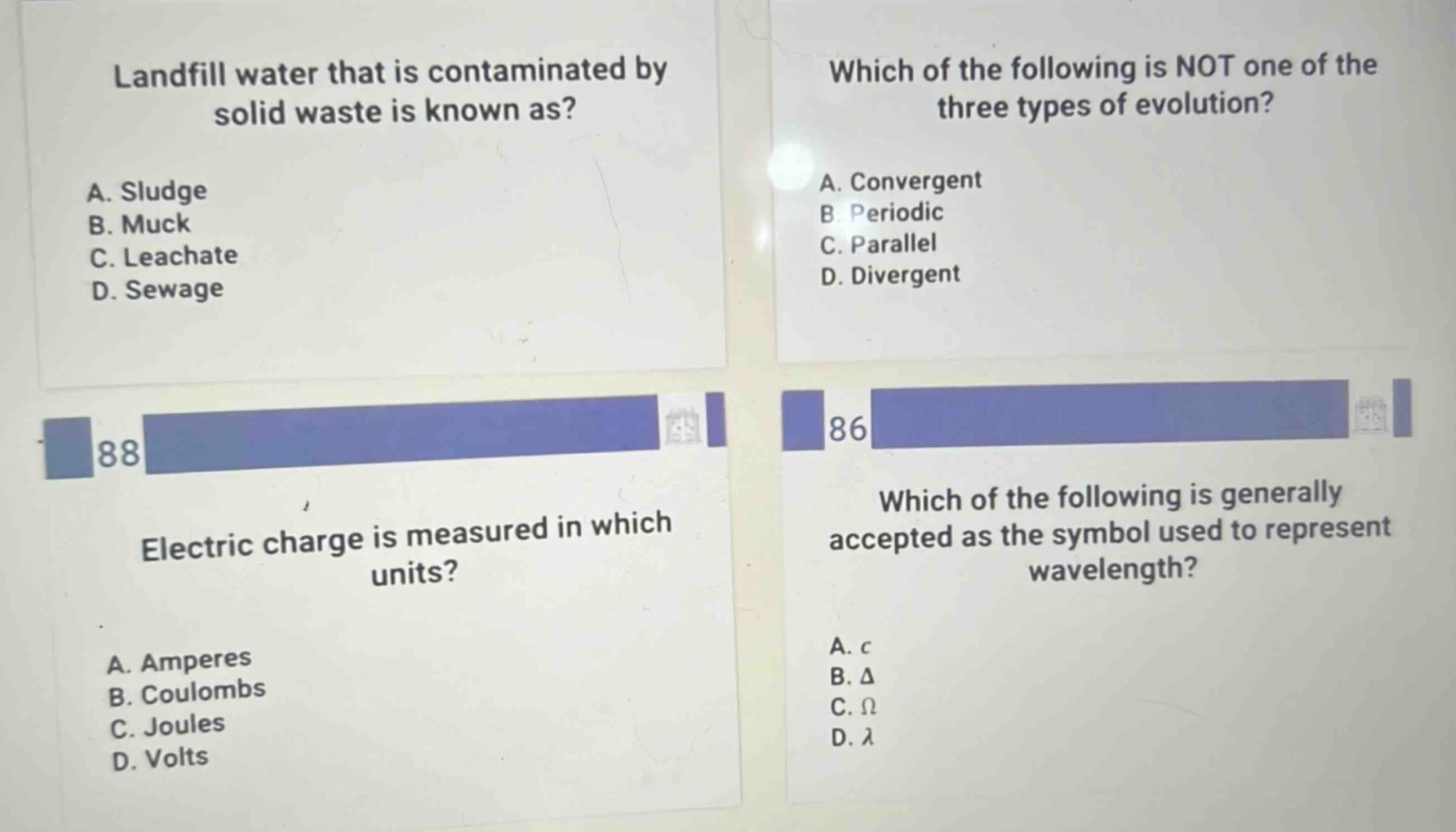 landfill water that is contaminated by solid waste is known as?\na. sludge\nb. muck\nc. leachate\nd. sewage\n\nwhich of the following is not one of the three types of evolution?\na. convergent\nb. periodic\nc. parallel\nd. divergent\n\nelectric charge is measured in which units?\na. amperes\nb. coulombs\nc. joules\nd. volts\n\nwhich of the following is generally accepted as the symbol used to represent wavelength?\na. c\nb. δ\nc. ω\nd. λ