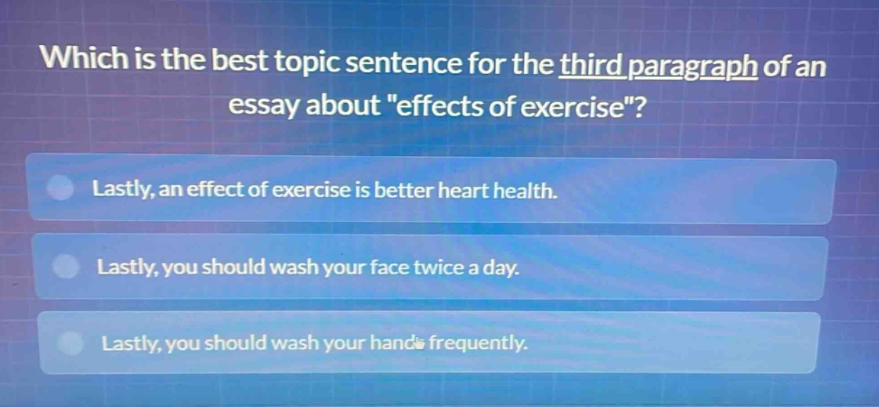 which is the best topic sentence for the third paragraph of an essay about \effects of exercise\?\nlastly, an effect of exercise is better heart health.\nlastly, you should wash your face twice a day.\nlastly, you should wash your hands frequently.