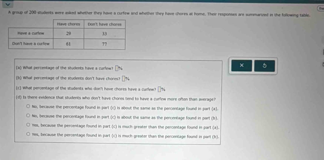 a group of 200 students were asked whether they have a curfew and whether they have chores at home. their responses are summarized in the following table.\n| |have chores|dont have chores|\n|--|--|--|\n|have a curfew|29|33|\n|dont have a curfew|61|77|\n(a) what percentage of the students have a curfew? %\n(b) what percentage of the students dont have chores? %\n(c) what percentage of the students who dont have chores have a curfew? %\n(d) is there evidence that students who dont have chores tend to have a curfew more often than average?\nno, because the percentage found in part (c) is about the same as the percentage found in part (a).\nno, because the percentage found in part (c) is about the same as the percentage found in part (b).\nyes, because the percentage found in part (c) is much greater than the percentage found in part (a).\nyes, because the percentage found in part (c) is much greater than the percentage found in part (b).