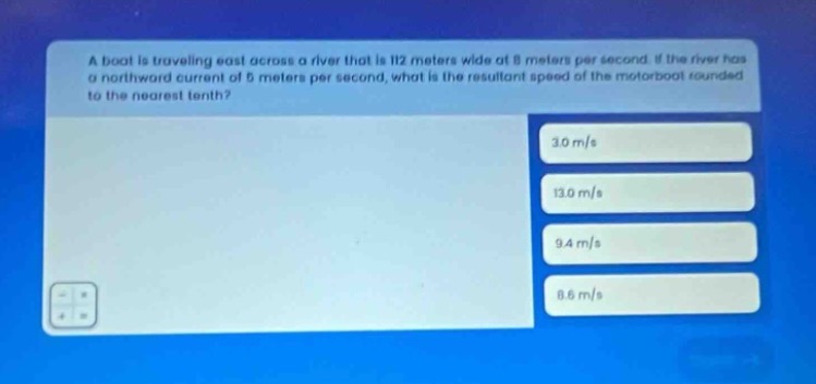 a boat is traveling east across a river that is 112 meters wide at 8 meters per second. if the river has a northward current of 5 meters per second, what is the resultant speed of the motorboat rounded to the nearest tenth? 3.0 m/s 13.0 m/s 9.4 m/s 8.6 m/s