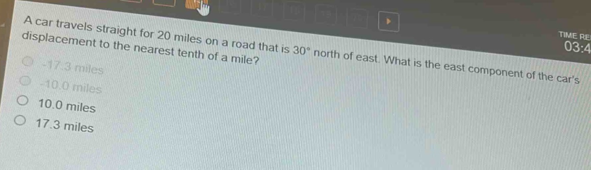 a car travels straight for 20 miles on a road that is 30° north of east. what is the east component of the cars displacement to the nearest tenth of a mile?\n-17.3 miles\n-10.0 miles\n10.0 miles\n17.3 miles