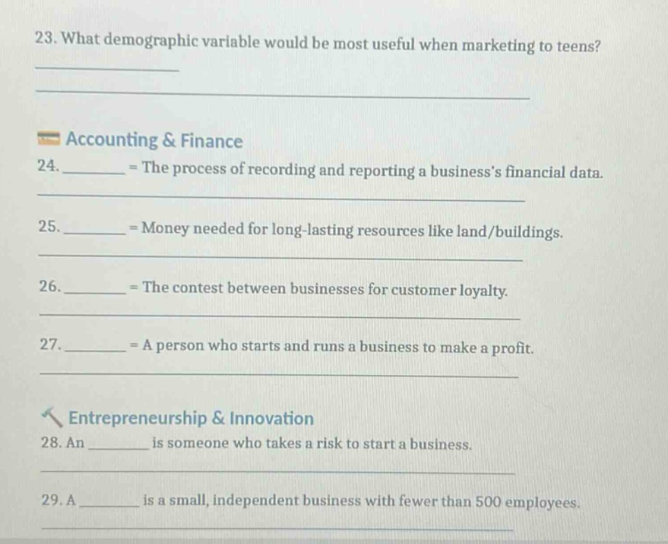 23. what demographic variable would be most useful when marketing to teens?\n\naccounting & finance\n24. ______ = the process of recording and reporting a businesss financial data.\n25. ______ = money needed for long - lasting resources like land/buildings.\n26. ______ = the contest between businesses for customer loyalty.\n27. ______ = a person who starts and runs a business to make a profit.\n\nentrepreneurship & innovation\n28. an ______ is someone who takes a risk to start a business.\n29. a ______ is a small, independent business with fewer than 500 employees.
