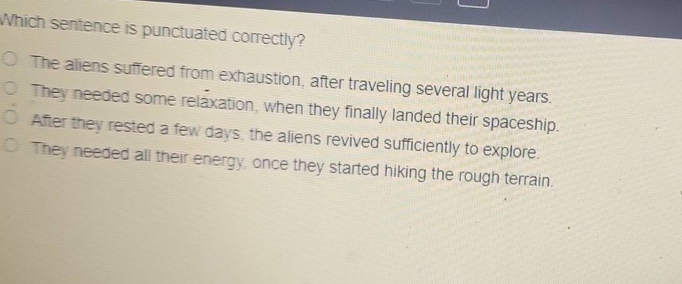 which sentence is punctuated correctly?\nthe aliens suffered from exhaustion, after traveling several light - years.\nthey needed some relaxation, when they finally landed their spaceship.\nafter they rested a few days, the aliens revived sufficiently to explore.\nthey needed all their energy, once they started hiking the rough terrain.
