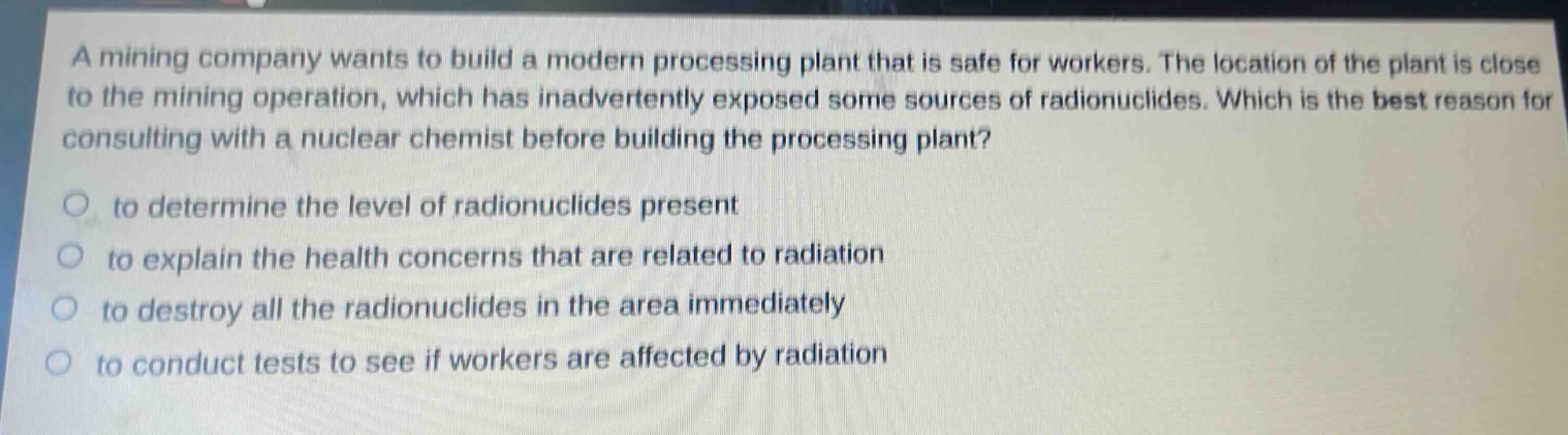 a mining company wants to build a modern processing plant that is safe for workers. the location of the plant is close to the mining operation, which has inadvertently exposed some sources of radionuclides. which is the best reason for consulting with a nuclear chemist before building the processing plant?\n\nto determine the level of radionuclides present\n\nto explain the health concerns that are related to radiation\n\nto destroy all the radionuclides in the area immediately\n\nto conduct tests to see if workers are affected by radiation