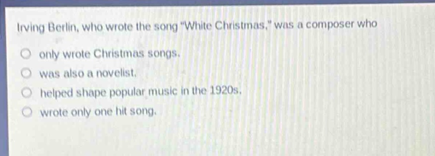 irving berlin, who wrote the song \white christmas,\ was a composer who\no only wrote christmas songs.\no was also a novelist.\no helped shape popular music in the 1920s.\no wrote only one hit song.