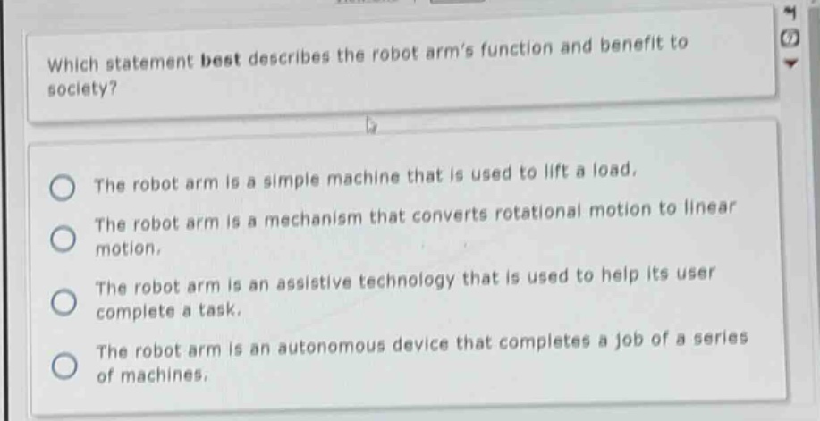 which statement best describes the robot arms function and benefit to society?\nthe robot arm is a simple machine that is used to lift a load.\nthe robot arm is a mechanism that converts rotational motion to linear motion.\nthe robot arm is an assistive technology that is used to help its user complete a task.\nthe robot arm is an autonomous device that completes a job of a series of machines.
