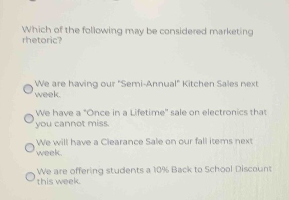 which of the following may be considered marketing rhetoric?\nwe are having our \semi - annual\ kitchen sales next week.\nwe have a \once in a lifetime\ sale on electronics that you cannot miss.\nwe will have a clearance sale on our fall items next week.\nwe are offering students a 10% back to school discount this week.
