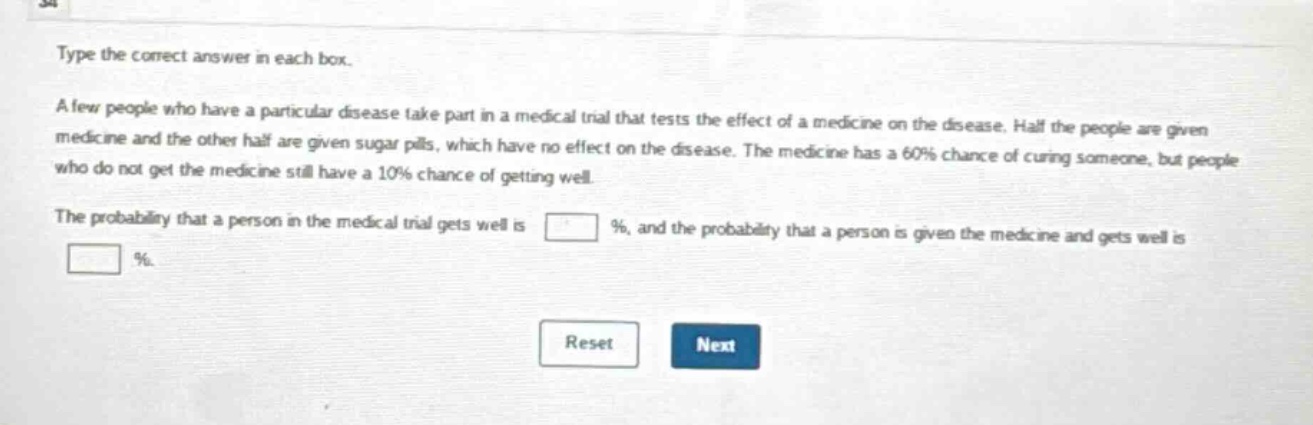 type the correct answer in each box. a few people who have a particular disease take part in a medical trial that tests the effect of a medicine on the disease. half the people are given medicine and the other half are given sugar pills, which have no effect on the disease. the medicine has a 60% chance of curing someone, but people who do not get the medicine still have a 10% chance of getting well. the probability that a person in the medical trial gets well is % , and the probability that a person is given the medicine and gets well is % .