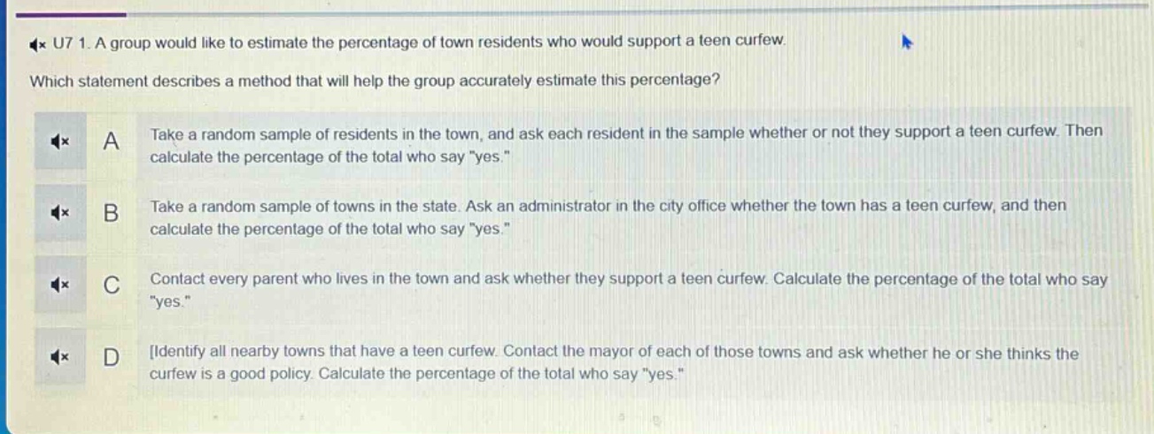 u7 1. a group would like to estimate the percentage of town residents who would support a teen curfew. which statement describes a method that will help the group accurately estimate this percentage? a take a random sample of residents in the town, and ask each resident in the sample whether or not they support a teen curfew. then calculate the percentage of the total who say \yes.\ b take a random sample of towns in the state. ask an administrator in the city office whether the town has a teen curfew, and then calculate the percentage of the total who say \yes.\ c contact every parent who lives in the town and ask whether they support a teen curfew. calculate the percentage of the total who say \yes.\ d identify all nearby towns that have a teen curfew. contact the mayor of each of those towns and ask whether he or she thinks the curfew is a good policy. calculate the percentage of the total who say \yes.\