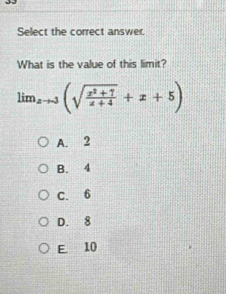 select the correct answer.\nwhat is the value of this limit?\n$lim_{x\rightarrow3}left(sqrt{\frac{x^{2}+7}{x + 4}}+x + 5\right)$\na. 2\nb. 4\nc. 6\nd. 8\ne. 10