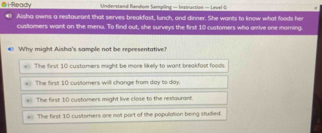 aisha owns a restaurant that serves breakfast, lunch, and dinner. she wants to know what foods her customers want on the menu. to find out, she surveys the first 10 customers who arrive one morning. why might aishas sample not be representative? the first 10 customers might be more likely to want breakfast foods. the first 10 customers will change from day to day. the first 10 customers might live close to the restaurant. the first 10 customers are not part of the population being studied.
