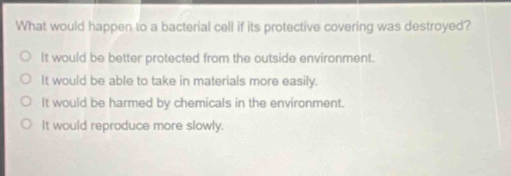 what would happen to a bacterial cell if its protective covering was destroyed?\no it would be better protected from the outside environment.\no it would be able to take in materials more easily.\no it would be harmed by chemicals in the environment.\no it would reproduce more slowly.