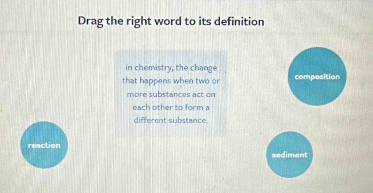 drag the right word to its definition\nin chemistry, the change that happens when two or more substances act on each other to form a different substance.\nreaction\ncomposition\nsediment