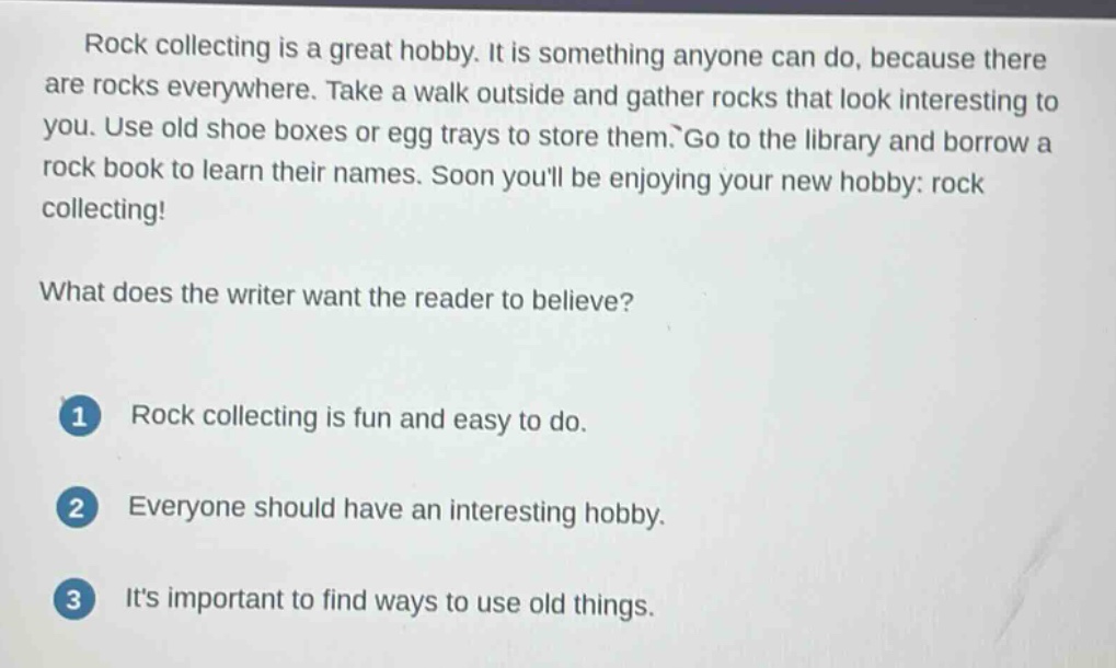 rock collecting is a great hobby. it is something anyone can do, because there are rocks everywhere. take a walk outside and gather rocks that look interesting to you. use old shoe boxes or egg trays to store them. go to the library and borrow a rock book to learn their names. soon youll be enjoying your new hobby: rock collecting!\nwhat does the writer want the reader to believe?\n1 rock collecting is fun and easy to do.\n2 everyone should have an interesting hobby.\n3 its important to find ways to use old things.