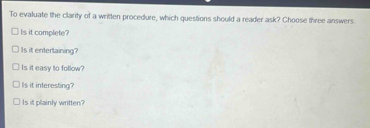 to evaluate the clarity of a written procedure, which questions should a reader ask? choose three answers.\nis it complete?\nis it entertaining?\nis it easy to follow?\nis it interesting?\nis it plainly written?
