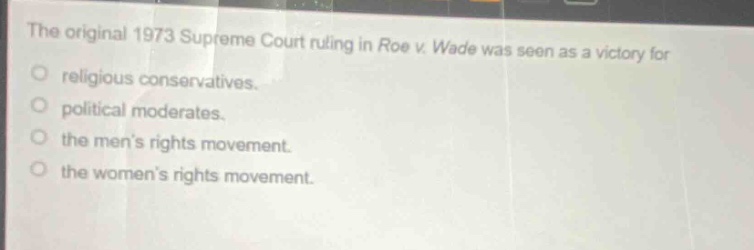 the original 1973 supreme court ruling in roe v. wade was seen as a victory for\nreligious conservatives.\npolitical moderates.\nthe mens rights movement.\nthe womens rights movement.
