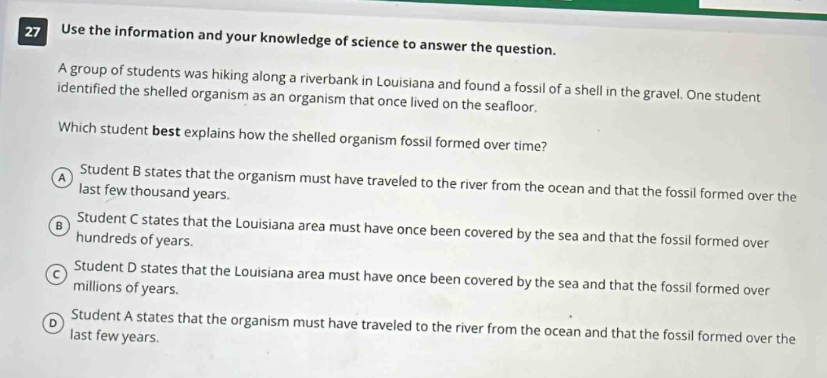 27 use the information and your knowledge of science to answer the question. a group of students was hiking along a riverbank in louisiana and found a fossil of a shell in the gravel. one student identified the shelled organism as an organism that once lived on the seafloor. which student best explains how the shelled organism fossil formed over time? a student b states that the organism must have traveled to the river from the ocean and that the fossil formed over the last few thousand years. b student c states that the louisiana area must have once been covered by the sea and that the fossil formed over hundreds of years. c student d states that the louisiana area must have once been covered by the sea and that the fossil formed over millions of years. d student a states that the organism must have traveled to the river from the ocean and that the fossil formed over the last few years.