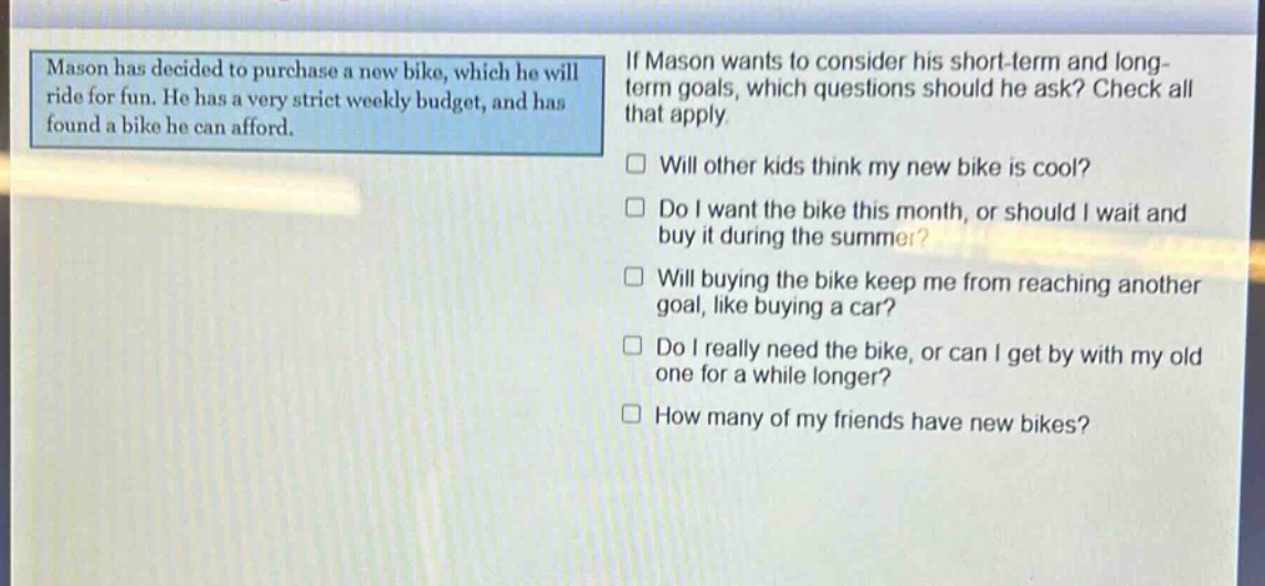 mason has decided to purchase a new bike, which he will ride for fun. he has a very strict weekly budget, and has found a bike he can afford. if mason wants to consider his short - term and long - term goals, which questions should he ask? check all that apply. will other kids think my new bike is cool? do i want the bike this month, or should i wait and buy it during the summer? will buying the bike keep me from reaching another goal, like buying a car? do i really need the bike, or can i get by with my old one for a while longer? how many of my friends have new bikes?