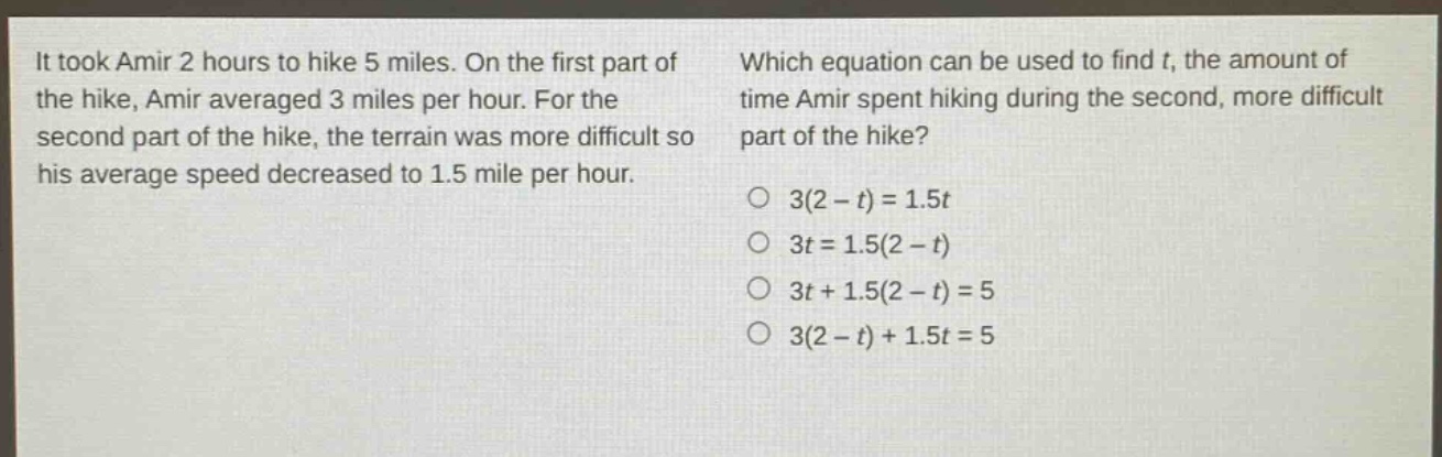 it took amir 2 hours to hike 5 miles. on the first part of the hike, amir averaged 3 miles per hour. for the second part of the hike, the terrain was more difficult so his average speed decreased to 1.5 mile per hour. which equation can be used to find t, the amount of time amir spent hiking during the second, more difficult part of the hike? o 3(2 - t)=1.5t o 3t = 1.5(2 - t) o 3t + 1.5(2 - t)=5 o 3(2 - t)+1.5t = 5