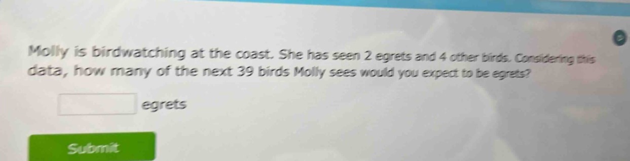 molly is bird - watching at the coast. she has seen 2 egrets and 4 other birds. considering this data, how many of the next 39 birds molly sees would you expect to be egrets? egrets