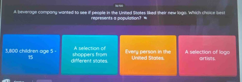 a beverage company wanted to see if people in the united states liked their new logo. which choice best represents a population? 3,800 children age 5 - 15 a selection of shoppers from different states. every person in the united states. a selection of logo artists.