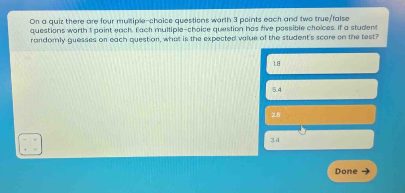 on a quiz there are four multiple - choice questions worth 3 points each and two true/false questions worth 1 point each. each multiple - choice question has five possible choices. if a student randomly guesses on each question, what is the expected value of the students score on the test? 1.8 5.4 2.8 3.4