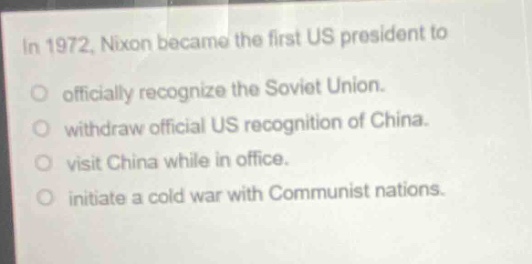 in 1972, nixon became the first us president to\nofficially recognize the soviet union.\nwithdraw official us recognition of china.\nvisit china while in office.\ninitiate a cold war with communist nations.