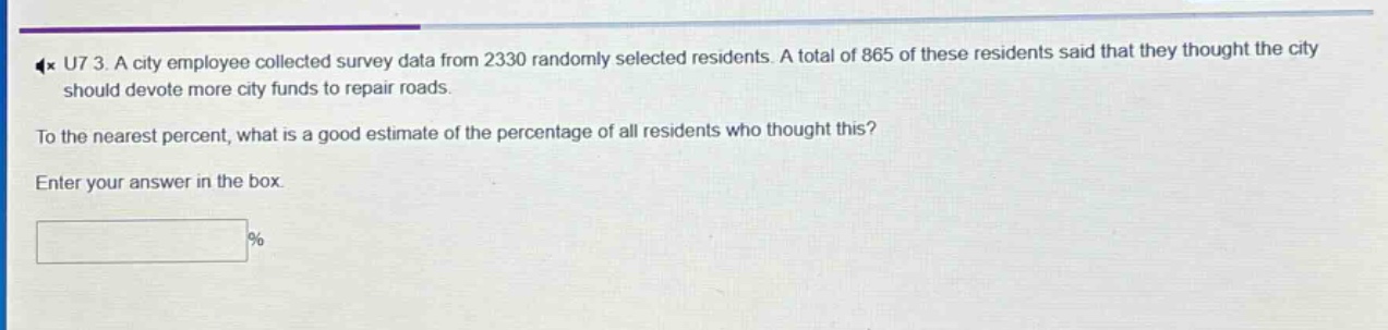 a city employee collected survey data from 2330 randomly selected residents. a total of 865 of these residents said that they thought the city should devote more city funds to repair roads. to the nearest percent, what is a good estimate of the percentage of all residents who thought this? enter your answer in the box. %