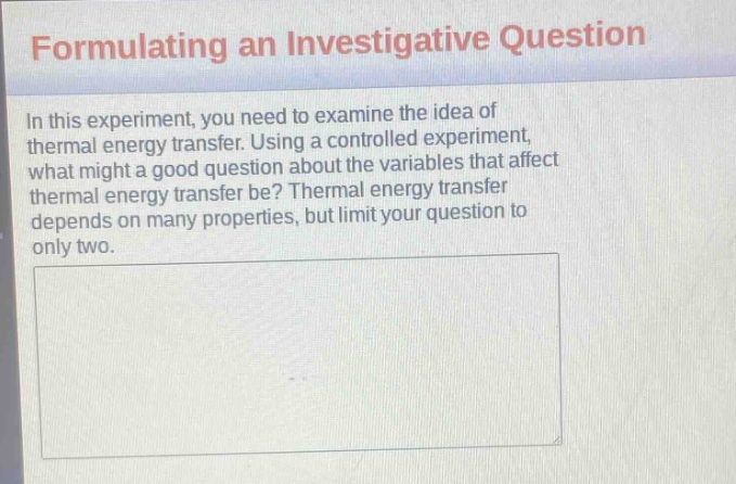 formulating an investigative question\nin this experiment, you need to examine the idea of thermal energy transfer. using a controlled experiment, what might a good question about the variables that affect thermal energy transfer be? thermal energy transfer depends on many properties, but limit your question to only two.