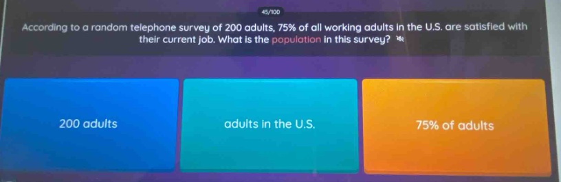 according to a random telephone survey of 200 adults, 75% of all working adults in the u.s. are satisfied with their current job. what is the population in this survey? 200 adults adults in the u.s. 75% of adults