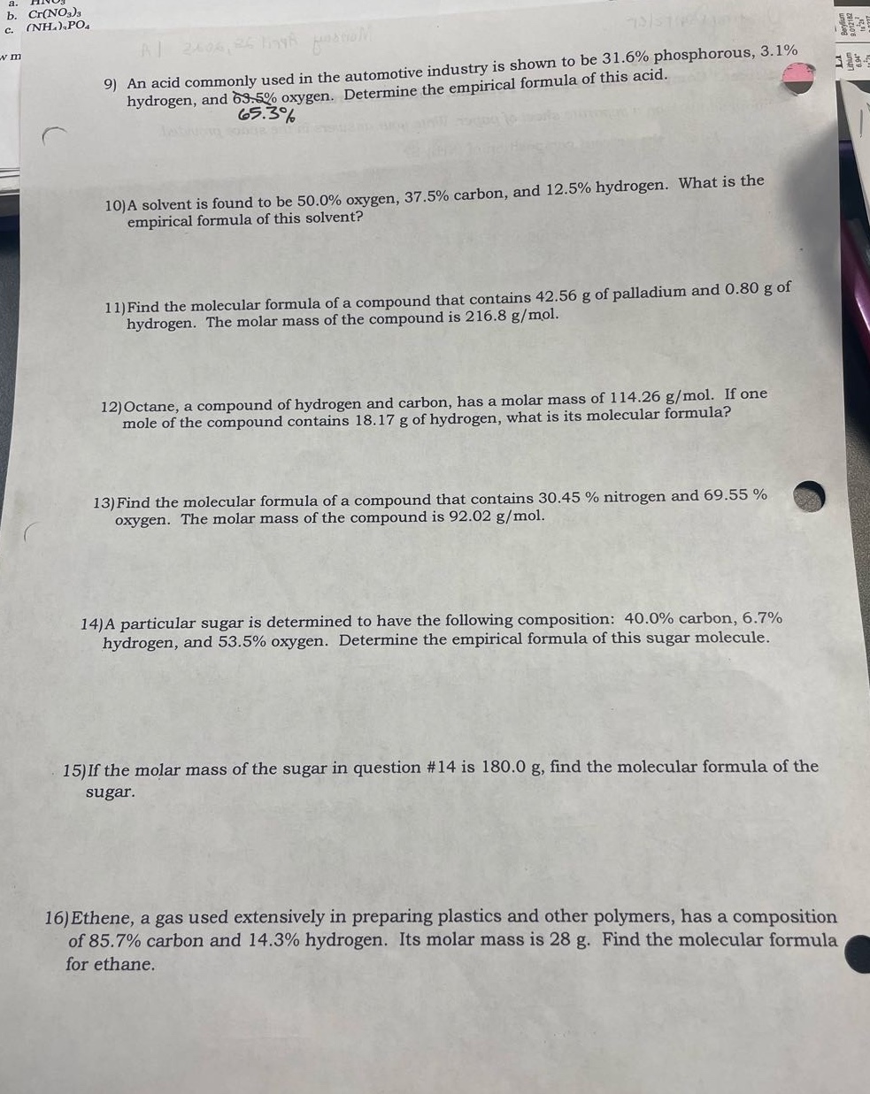 9) an acid commonly used in the automotive industry is shown to be 31.6% phosphorous, 3.1% hydrogen, and 65.3% oxygen. determine the empirical formula of this acid.\n10)a solvent is found to be 50.0% oxygen, 37.5% carbon, and 12.5% hydrogen. what is the empirical formula of this solvent?\n11)find the molecular formula of a compound that contains 42.56 g of palladium and 0.80 g of hydrogen. the molar mass of the compound is 216.8 g/mol.\n12)octane, a compound of hydrogen and carbon, has a molar mass of 114.26 g/mol. if one mole of the compound contains 18.17 g of hydrogen, what is its molecular formula?\n13)find the molecular formula of a compound that contains 30.45 % nitrogen and 69.55 % oxygen. the molar mass of the compound is 92.02 g/mol.\n14)a particular sugar is determined to have the following composition: 40.0% carbon, 6.7% hydrogen, and 53.5% oxygen. determine the empirical formula of this sugar molecule.\n15)if the molar mass of the sugar in question #14 is 180.0 g, find the molecular formula of the sugar.\n16)ethene, a gas used extensively in preparing plastics and other polymers, has a composition of 85.7% carbon and 14.3% hydrogen. its molar mass is 28 g. find the molecular formula for ethane.